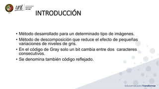 INTRODUCCIÓN
• Método desarrollado para un determinado tipo de imágenes.
• Método de descomposición que reduce el efecto de pequeñas
variaciones de niveles de gris.
• En el código de Gray solo un bit cambia entre dos caracteres
consecutivos.
• Se denomina también código reflejado.
 
