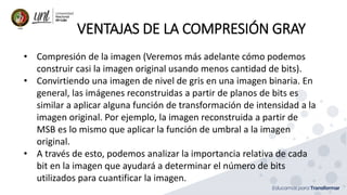 VENTAJAS DE LA COMPRESIÓN GRAY
• Compresión de la imagen (Veremos más adelante cómo podemos
construir casi la imagen original usando menos cantidad de bits).
• Convirtiendo una imagen de nivel de gris en una imagen binaria. En
general, las imágenes reconstruidas a partir de planos de bits es
similar a aplicar alguna función de transformación de intensidad a la
imagen original. Por ejemplo, la imagen reconstruida a partir de
MSB es lo mismo que aplicar la función de umbral a la imagen
original.
• A través de esto, podemos analizar la importancia relativa de cada
bit en la imagen que ayudará a determinar el número de bits
utilizados para cuantificar la imagen.
 