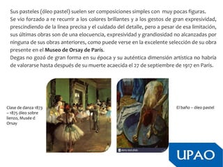 Sus pasteles (óleo pastel) suelen ser composiciones simples con muy pocas figuras.
Se vio forzado a re recurrir a los colores brillantes y a los gestos de gran expresividad,
prescindiendo de la línea precisa y el cuidado del detalle, pero a pesar de esa limitación,
sus últimas obras son de una elocuencia, expresividad y grandiosidad no alcanzadas por
ninguna de sus obras anteriores, como puede verse en la excelente selección de su obra
presente en el Museo de Orsay de París.
Degas no gozó de gran forma en su época y su auténtica dimensión artística no habría
de valorarse hasta después de su muerte acaecida el 27 de septiembre de 1917 en París.
Clase de danza 1873
– 1875 óleo sobre
lienzo, Musée d
Orsay
El baño – óleo pastel
 