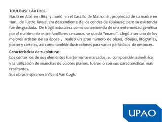 TOULOUSE LAUTREC.
Nació en Albi en 1864 y murió en el Castillo de Matromé , propiedad de su madre en
1901, de ilustre linaje, era descendiente de los condes de Toulouse; pero su existencia
fue desgraciada. De frágil naturaleza como consecuencia de una enfermedad genética
por el matrimonio entre familiares cercanos, se quedó “enano”. Llegó a ser uno de los
mejores artistas de su época , realizó un gran número de oleos, dibujos, litografías,
poster y carteles, así como también ilustraciones para varios periódicos de entonces.
Características de su pintura:
Los contornos de sus elementos fuertemente marcados, su composición asimétrica
y la utilización de manchas de colores planos, fueron o son sus características más
resaltantes.
Sus obras inspiraron a Vicent Van Gogh.
 