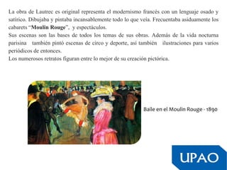 La obra de Lautrec es original representa el modernismo francés con un lenguaje osado y
satírico. Dibujaba y pintaba incansablemente todo lo que veía. Frecuentaba asiduamente los
cabarets “Moulin Rouge”, y espectáculos.
Sus escenas son las bases de todos los temas de sus obras. Además de la vida nocturna
parisina también pintó escenas de circo y deporte, así también ilustraciones para varios
periódicos de entonces.
Los numerosos retratos figuran entre lo mejor de su creación pictórica.
Baile en el Moulin Rouge - 1890
 