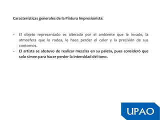 Características generales de la Pintura Impresionista:
- El objeto representado es alterado por el ambiente que le invade, la
atmosfera que lo rodea, le hace perder el color y la precisión de sus
contornos.
- El artista se abstuvo de realizar mezclas en su paleta, pues consideró que
solo sirven para hacer perder la intensidad del tono.
 