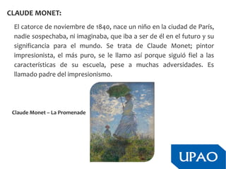 CLAUDE MONET:
El catorce de noviembre de 1840, nace un niño en la ciudad de París,
nadie sospechaba, ni imaginaba, que iba a ser de él en el futuro y su
significancia para el mundo. Se trata de Claude Monet; pintor
impresionista, el más puro, se le llamo así porque siguió fiel a las
características de su escuela, pese a muchas adversidades. Es
llamado padre del impresionismo.
Claude Monet – La Promenade
 