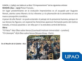 CANON, J. (1989), nos habla en su libro “El Impresionismo” de los siguientes artistas:
RENOIR (1841 – 1919) Pintor Francés.-
Un lugar predominante en la evolución impresionista es el ocupado por Auguste
Renoir, atento como Monet a la luz vibrante y a la plasmación de la atmosféra en una
nueva concepción cromática.
A pesar de ello Renoir no pudo entender el paisaje sin la presencia humana, porque en
sus lienzos las figuras y en especial las femeninas aparecen formando parte del motivo
tratado, e incluso pasando a ser ellas por sí la anécdota central del lienzo.
Obra:
“El Palco” 1847 Óleo sobre lienzo (Courtauld Institute Universidad – Londres)
“El Columpio” 1876 Óleo sobre lienzo (Museo Orsay - Paris).
En el Moulin de la Galette - 1877
 