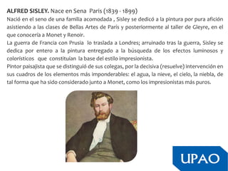 ALFRED SISLEY. Nace en Sena Paris (1839 - 1899)
Nació en el seno de una familia acomodada , Sisley se dedicó a la pintura por pura afición
asistiendo a las clases de Bellas Artes de París y posteriormente al taller de Gleyre, en el
que conocería a Monet y Renoir.
La guerra de Francia con Prusia lo traslada a Londres; arruinado tras la guerra, Sisley se
dedica por entero a la pintura entregado a la búsqueda de los efectos luminosos y
colorísticos que constituían la base del estilo impresionista.
Pintor paisajista que se distinguió de sus colegas, por la decisiva (resuelve) intervención en
sus cuadros de los elementos más imponderables: el agua, la nieve, el cielo, la niebla, de
tal forma que ha sido considerado junto a Monet, como los impresionistas más puros.
 