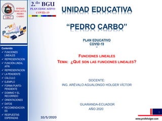 UNIDAD EDUCATIVA
“PEDRO CARBO”
PLAN EDUCATIVO
COVID-19
“
TEMA:
FUNCIONES LINEALES
TEMA: ¿QUÉ SON LAS FUNCIONES LINEALES?
.
DOCENTE:
ING. ARÉVALO AGUALONGO HOLGER VÍCTOR
GUARANDA-ECUADOR
AÑO 2020
1
www.profeholger.com
Contenido:
 FUNCIONES
LINEALES
 REPRESENTACION
 FUNCIÓN LINEAL
AFÍN
 REPRESENTACION
 LA PENDIENTE
 CÁLCULO
 EJEMPLO
 FORMA PUNTO-
PENDIENTE
 DOMINIO Y EL
RECORRIDO
 ORIENTACIONES
 DATOS
 RECOMENDACION
ES
 RESPUESTAS
ESPERADAS 10/5/2020
 