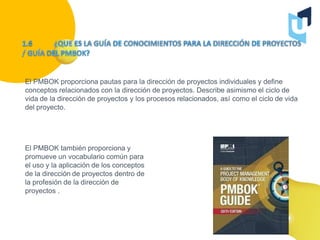 El PMBOK proporciona pautas para la dirección de proyectos individuales y define
conceptos relacionados con la dirección de proyectos. Describe asimismo el ciclo de
vida de la dirección de proyectos y los procesos relacionados, así como el ciclo de vida
del proyecto.
El PMBOK también proporciona y
promueve un vocabulario común para
el uso y la aplicación de los conceptos
de la dirección de proyectos dentro de
la profesión de la dirección de
proyectos .
 