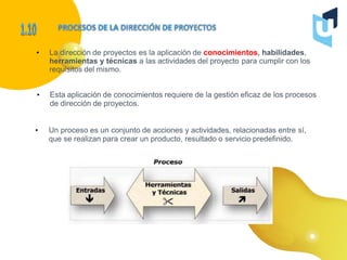 • La dirección de proyectos es la aplicación de conocimientos, habilidades,
herramientas y técnicas a las actividades del proyecto para cumplir con los
requisitos del mismo.
• Esta aplicación de conocimientos requiere de la gestión eficaz de los procesos
de dirección de proyectos.
• Un proceso es un conjunto de acciones y actividades, relacionadas entre sí,
que se realizan para crear un producto, resultado o servicio predefinido.
 