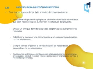 • Para que un proyecto tenga éxito el equipo del proyecto debería:
– Seleccionar los procesos apropiados dentro de los Grupos de Procesos
que sean necesarios para cumplir con los objetivos del proyecto.
– Utilizar un enfoque definido que pueda adaptarse para cumplir con los
requisitos;
– Establecer y mantener una comunicación y un compromiso adecuados
con los interesados;
– Cumplir con los requisitos a fin de satisfacer las necesidades y
expectativas de los interesados;
– Equilibrar las restricciones contrapuestas relativas al alcance, cronograma,
presupuesto, calidad, recursos y riesgo para producir el producto, servicio o
resultado especificado;
 