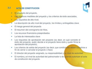  El propósito del proyecto,
 Los objetivos medibles del proyecto y los criterios de éxito asociados,
 Los requisitos de alto nivel,
 La descripción de alto nivel del proyecto, los límites y entregables clave
 El riesgo general del proyecto
 El resumen del cronograma de hitos,
 Los recursos financieros preaprobados
 La lista de interesados clave
 Los requisitos de aprobación del proyecto (es decir, en qué consiste el
éxito del proyecto, quién decide si el proyecto tiene éxito y quién firma la
aprobación del proyecto),
 Los criterios de salida del proyecto (es decir, que condiciones deben cumplirse a
fin de cerrar o cancelar el proyecto o fase)
 El director del proyecto asignado, su responsabilidad y su nivel de autoridad
 El nombre y el nivel de autoridad del patrocinador o de quienes autorizan el acta
de constitución del proyecto.
 