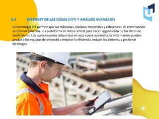 La tecnología IoT permite que las máquinas, equipos, materiales y estructuras de construcción
se comuniquen con una plataforma de datos central para hacer seguimiento de los datos de
rendimiento. Los conocimientos adquiridos en esta nueva avalancha de información pueden
ayudar a los equipos de proyecto a mejorar la eficiencia, reducir las demoras y gestionar
los riesgos.
 