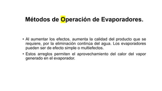 Métodos de Operación de Evaporadores.
• Al aumentar los efectos, aumenta la calidad del producto que se
requiere, por la eliminación continúa del agua. Los evaporadores
pueden ser de efecto simple o multiefectos.
• Estos arreglos permiten el aprovechamiento del calor del vapor
generado en el evaporador.
 