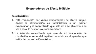 Evaporadores de Efecto Múltiple
Características:
1. Está compuesto por varios evaporadores de efecto simple,
donde la alimentación es suministrada a un primer
evaporador y el concentrado que sale de este alimenta a su
vez a otro, lo cual ocurre sucesivamente.
2. La solución concentrada que sale de un evaporador de
circulación se retira del líquido contenido en el aparato, que
está a la concentración máxima.
 