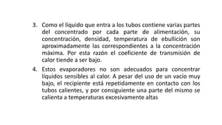 3. Como el líquido que entra a los tubos contiene varias partes
del concentrado por cada parte de alimentación, su
concentración, densidad, temperatura de ebullición son
aproximadamente las correspondientes a la concentración
máxima. Por esta razón el coeficiente de transmisión de
calor tiende a ser bajo.
4. Estos evaporadores no son adecuados para concentrar
líquidos sensibles al calor. A pesar del uso de un vacío muy
bajo, el recipiente está repetidamente en contacto con los
tubos calientes, y por consiguiente una parte del mismo se
calienta a temperaturas excesivamente altas
 