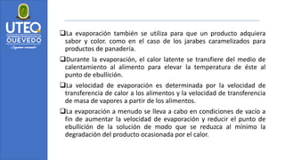 ❑La evaporación también se utiliza para que un producto adquiera
sabor y color. como en el caso de los jarabes caramelizados para
productos de panadería.
❑Durante la evaporación, el calor latente se transfiere del medio de
calentamiento al alimento para elevar la temperatura de éste al
punto de ebullición.
❑La velocidad de evaporación es determinada por la velocidad de
transferencia de calor a los alimentos y la velocidad de transferencia
de masa de vapores a partir de los alimentos.
❑La evaporación a menudo se lleva a cabo en condiciones de vacío a
fin de aumentar la velocidad de evaporación y reducir el punto de
ebullición de la solución de modo que se reduzca al mínimo la
degradación del producto ocasionada por el calor.
 