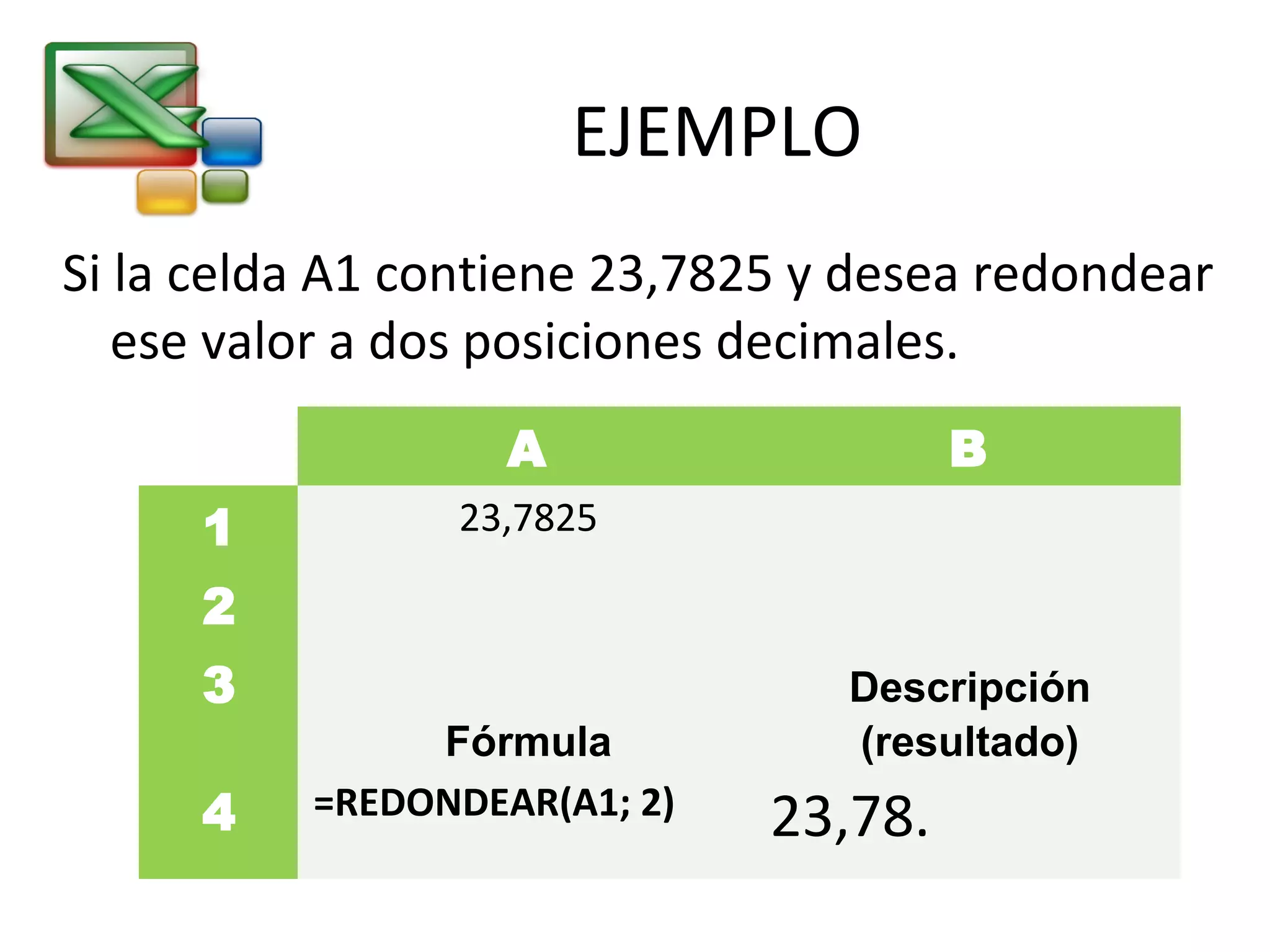 EJEMPLO 
Si la celda A1 contiene 23,7825 y desea redondear 
ese valor a dos posiciones decimales. 
A B 
1 23,7825 
2 
3 
Fórmula 
Descripción 
(resultado) 
4 =REDONDEAR(A1; 2) 23,78. 
 