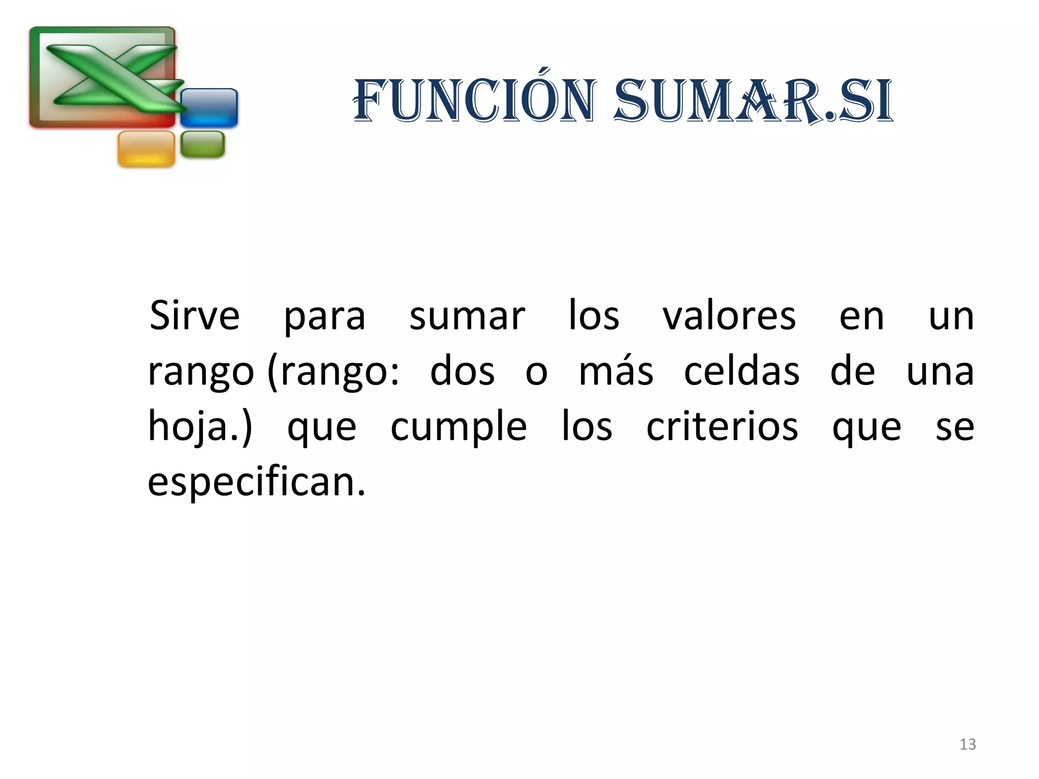 FUNCIÓN SUMAR.SI 
Sirve para sumar los valores en un 
rango (rango: dos o más celdas de una 
hoja.) que cumple los criterios que se 
especifican. 
13 
 