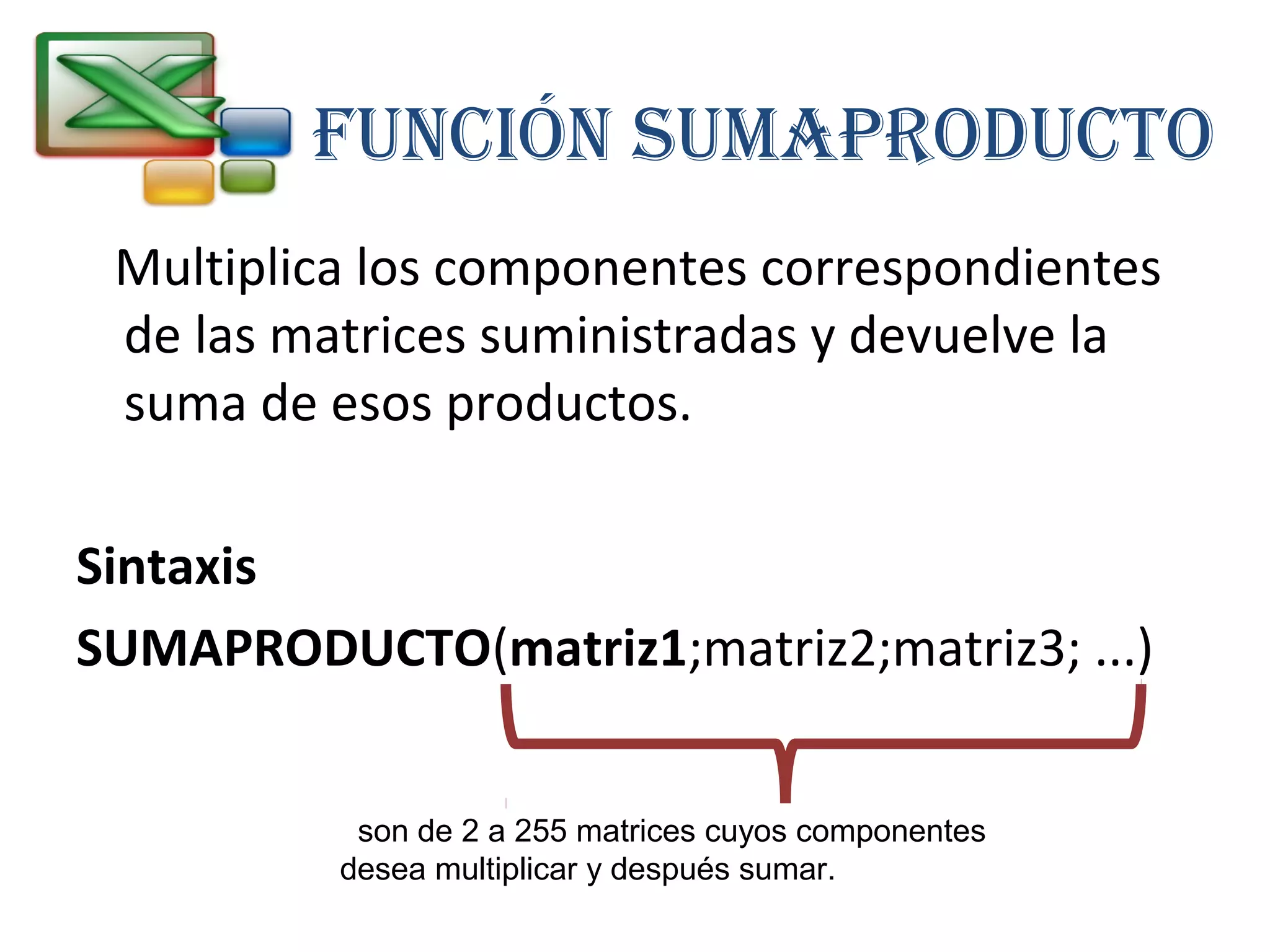 FUNCIÓN SUMAPRODUCTO 
Multiplica los componentes correspondientes 
de las matrices suministradas y devuelve la 
suma de esos productos. 
Sintaxis 
SUMAPRODUCTO(matriz1;matriz2;matriz3; ...) 
son de 2 a 255 matrices cuyos componentes 
desea multiplicar y después sumar. 
 