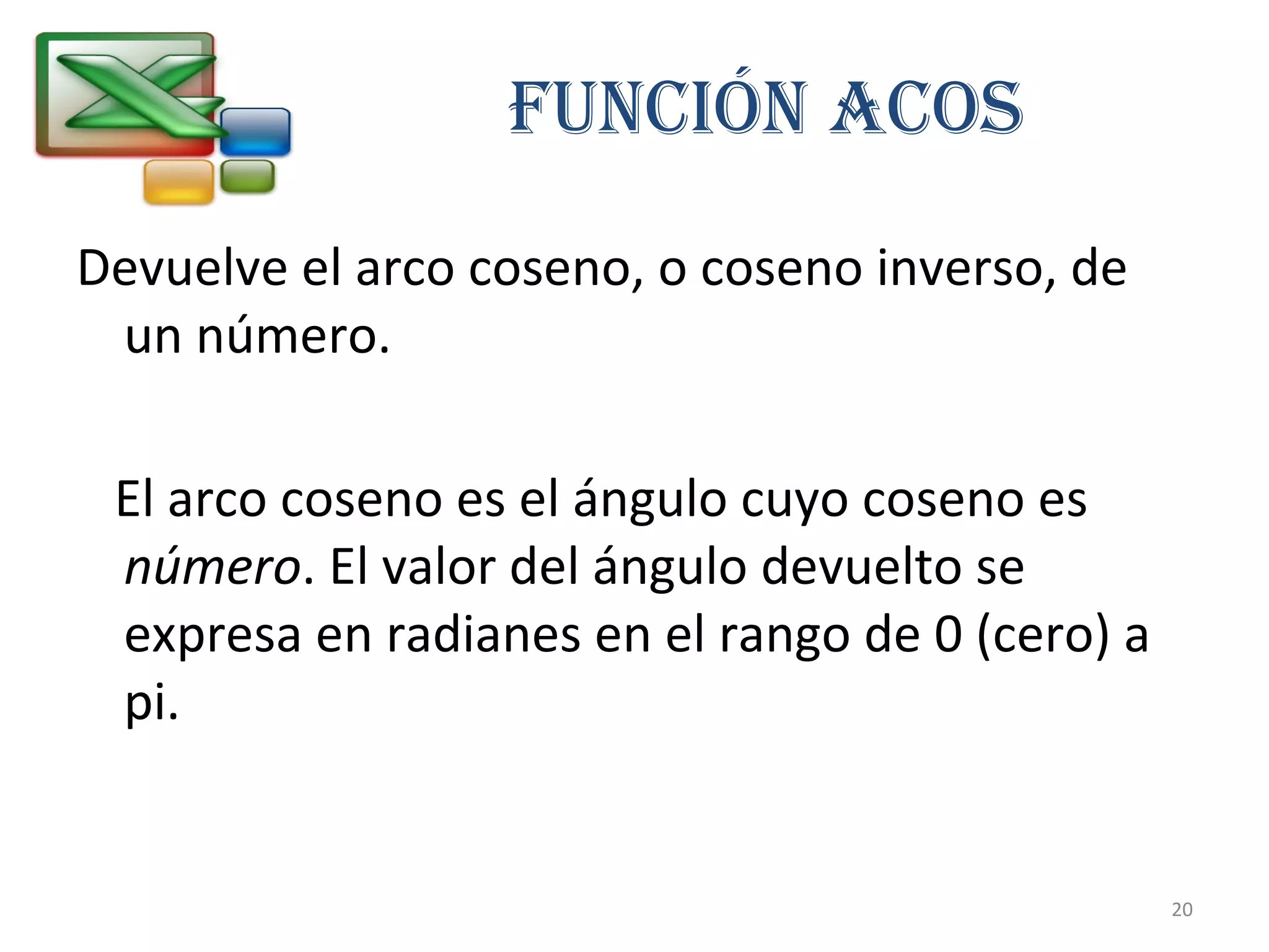 FUNCIÓN ACOS 
Devuelve el arco coseno, o coseno inverso, de 
un número. 
El arco coseno es el ángulo cuyo coseno es 
número. El valor del ángulo devuelto se 
expresa en radianes en el rango de 0 (cero) a 
pi. 
20 
 