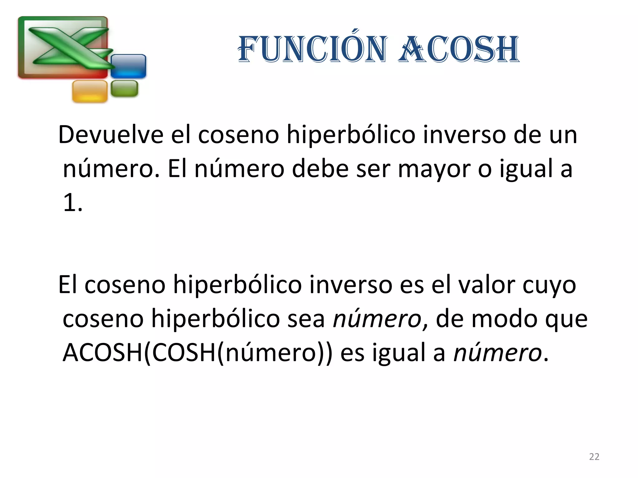 FUNCIÓN ACOSH 
Devuelve el coseno hiperbólico inverso de un 
número. El número debe ser mayor o igual a 
1. 
El coseno hiperbólico inverso es el valor cuyo 
coseno hiperbólico sea número, de modo que 
ACOSH(COSH(número)) es igual a número. 
22 
 