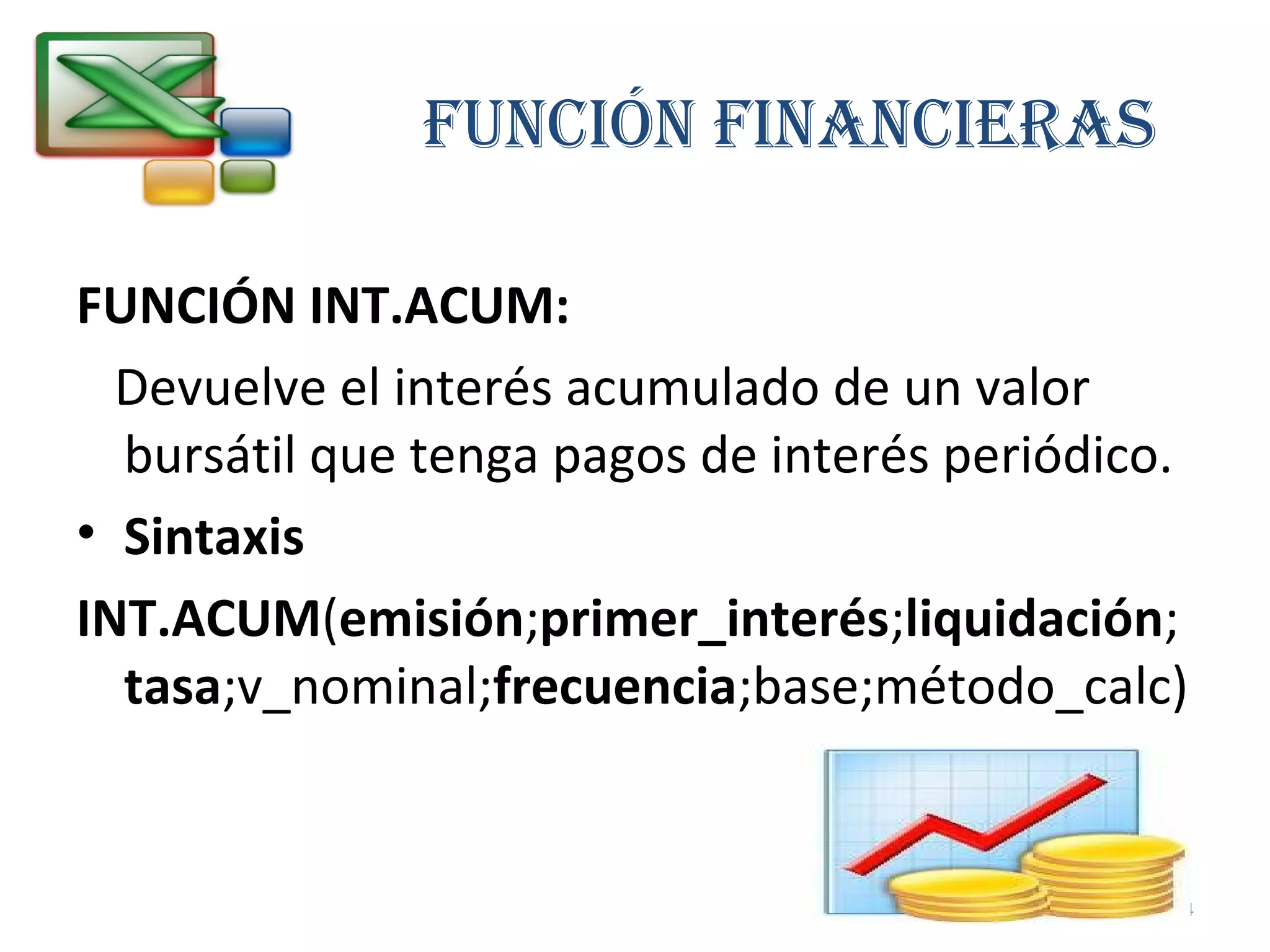FUNCIÓN FINANCIERAS 
FUNCIÓN INT.ACUM: 
Devuelve el interés acumulado de un valor 
bursátil que tenga pagos de interés periódico. 
• Sintaxis 
INT.ACUM(emisión;primer_interés;liquidación; 
tasa;v_nominal;frecuencia;base;método_calc) 
24 
 