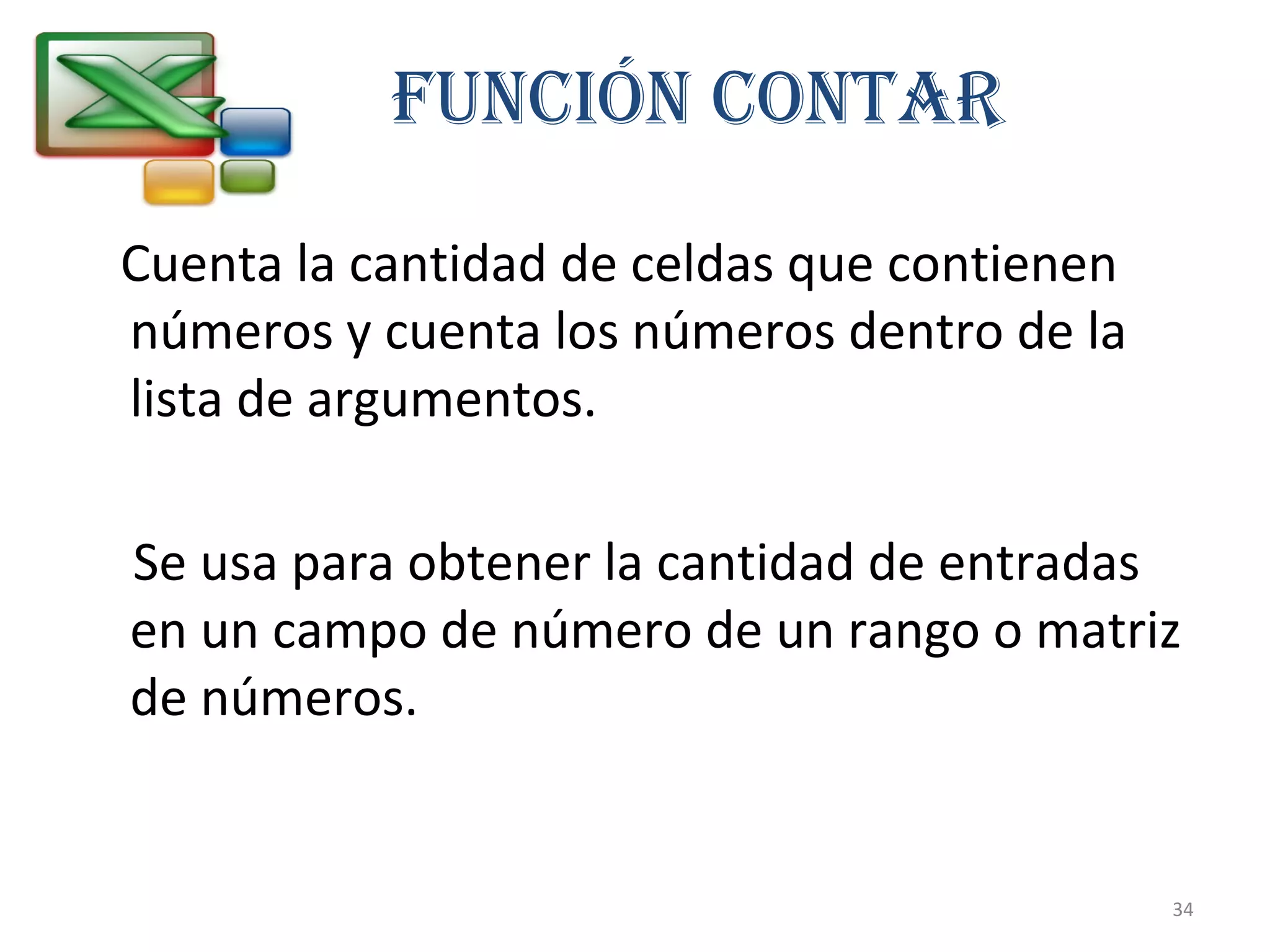 FUNCIÓN CONTAR 
Cuenta la cantidad de celdas que contienen 
números y cuenta los números dentro de la 
lista de argumentos. 
Se usa para obtener la cantidad de entradas 
en un campo de número de un rango o matriz 
de números. 
34 
 