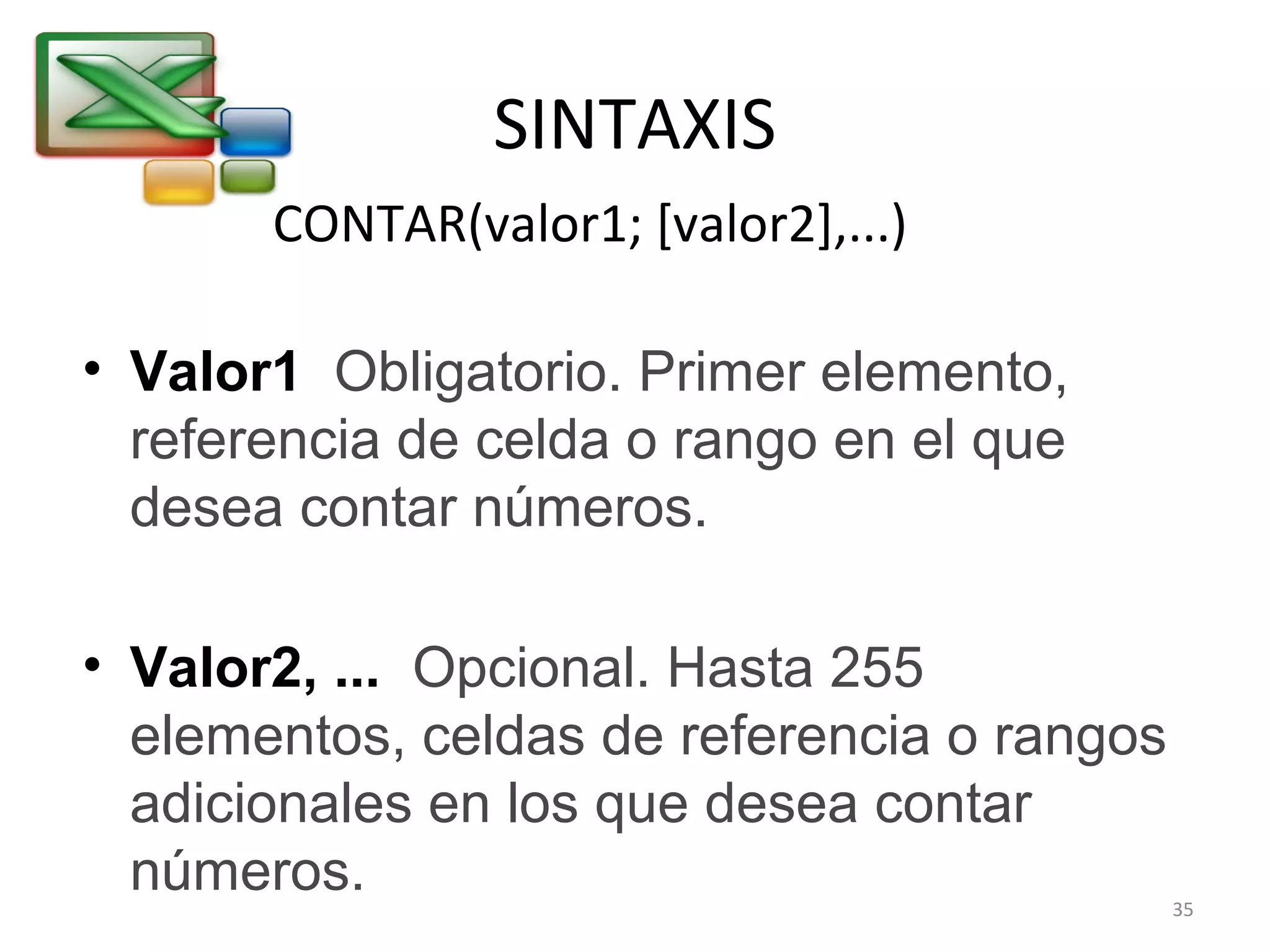SINTAXIS 
CONTAR(valor1; [valor2],...) 
• Valor1 Obligatorio. Primer elemento, 
referencia de celda o rango en el que 
desea contar números. 
• Valor2, ... Opcional. Hasta 255 
elementos, celdas de referencia o rangos 
adicionales en los que desea contar 
números. 35 
 