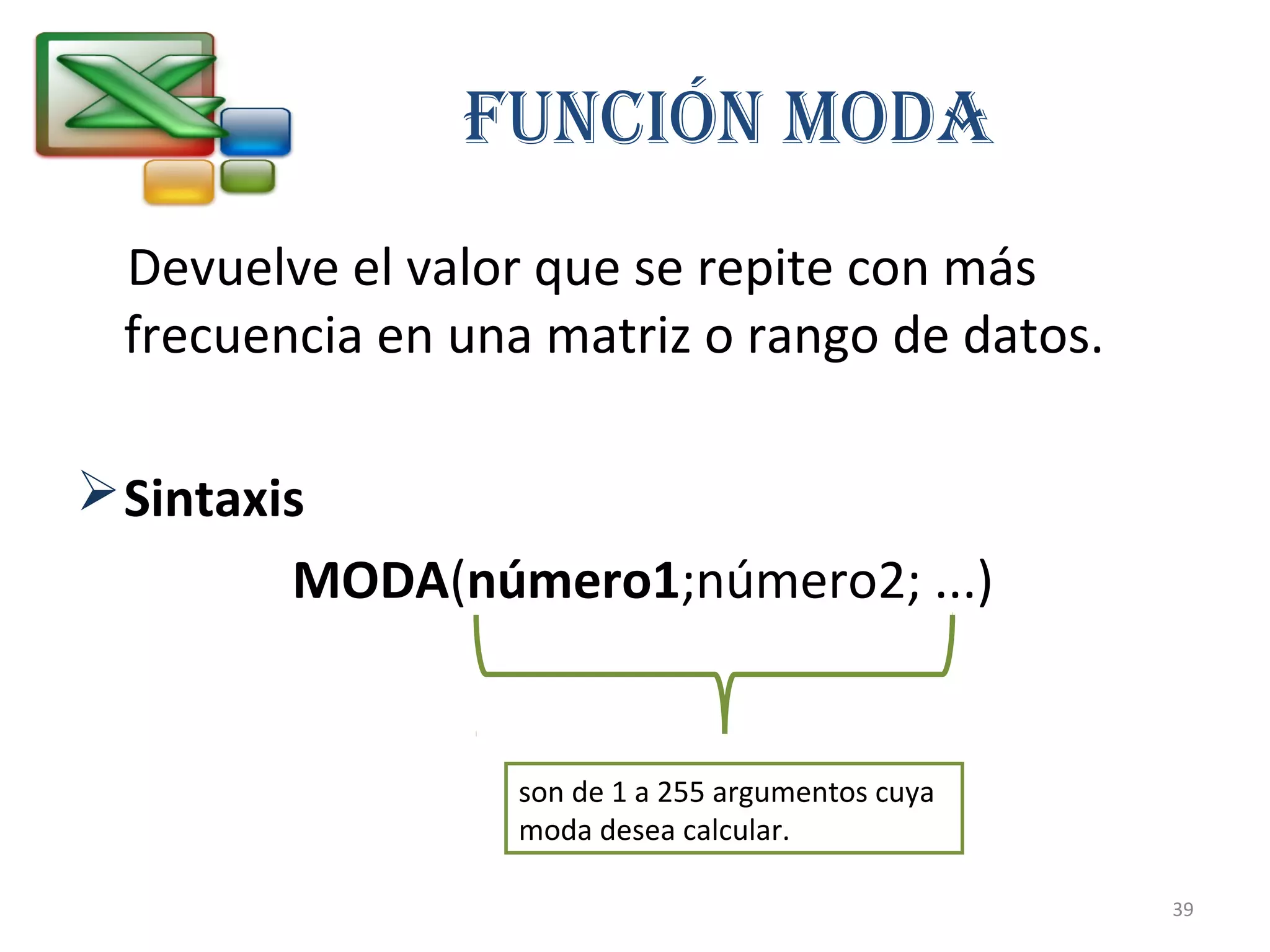 FUNCIÓN MOdA 
Devuelve el valor que se repite con más 
frecuencia en una matriz o rango de datos. 
Sintaxis 
MODA(número1;número2; ...) 
son de 1 a 255 argumentos cuya 
moda desea calcular. 
39 
 