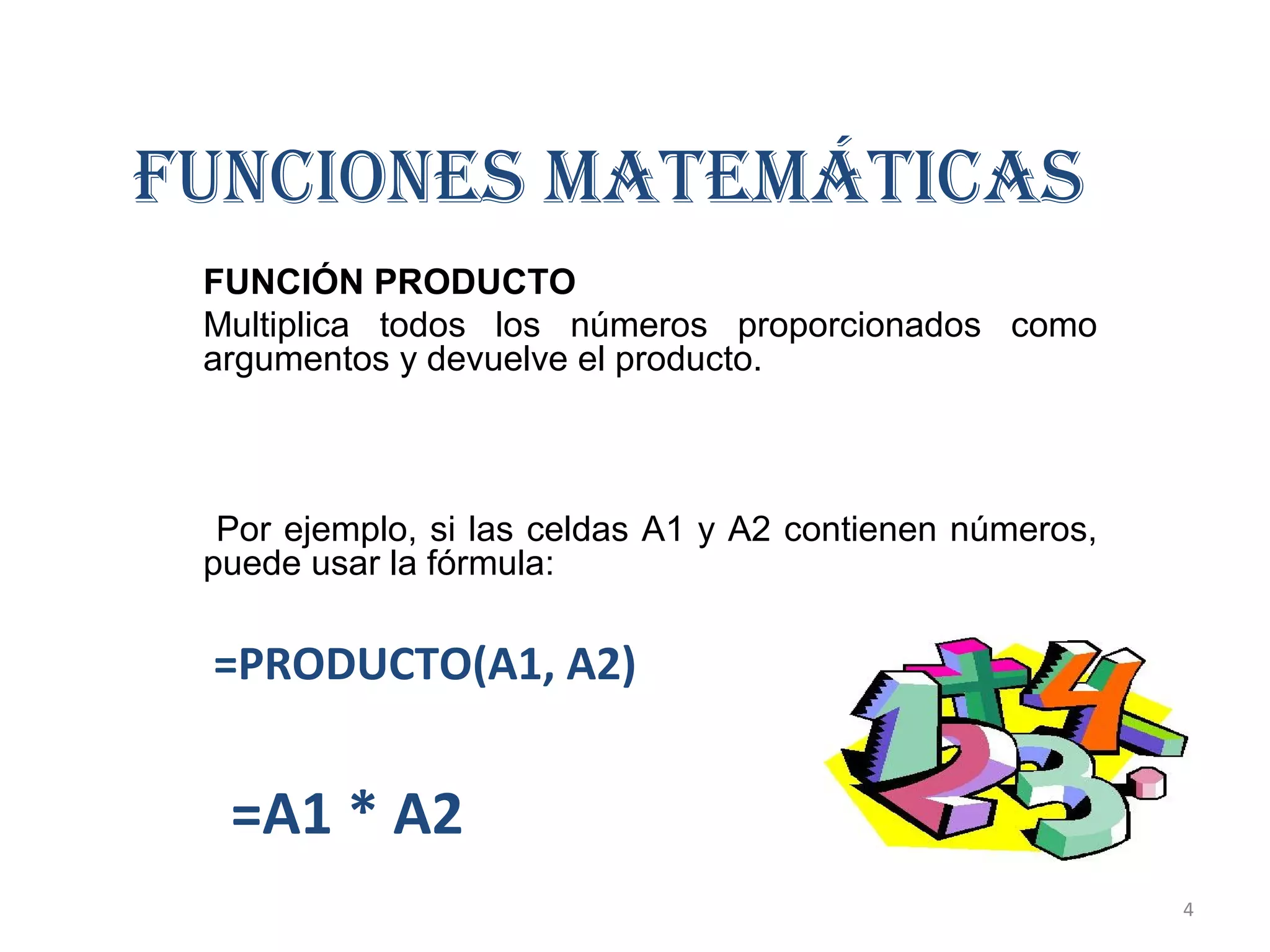 FUNCIONES MATEMÁTICAS 
FUNCIÓN PRODUCTO 
Multiplica todos los números proporcionados como 
argumentos y devuelve el producto. 
Por ejemplo, si las celdas A1 y A2 contienen números, 
puede usar la fórmula: 
=PRODUCTO(A1, A2) 
=A1 * A2 
4 
 