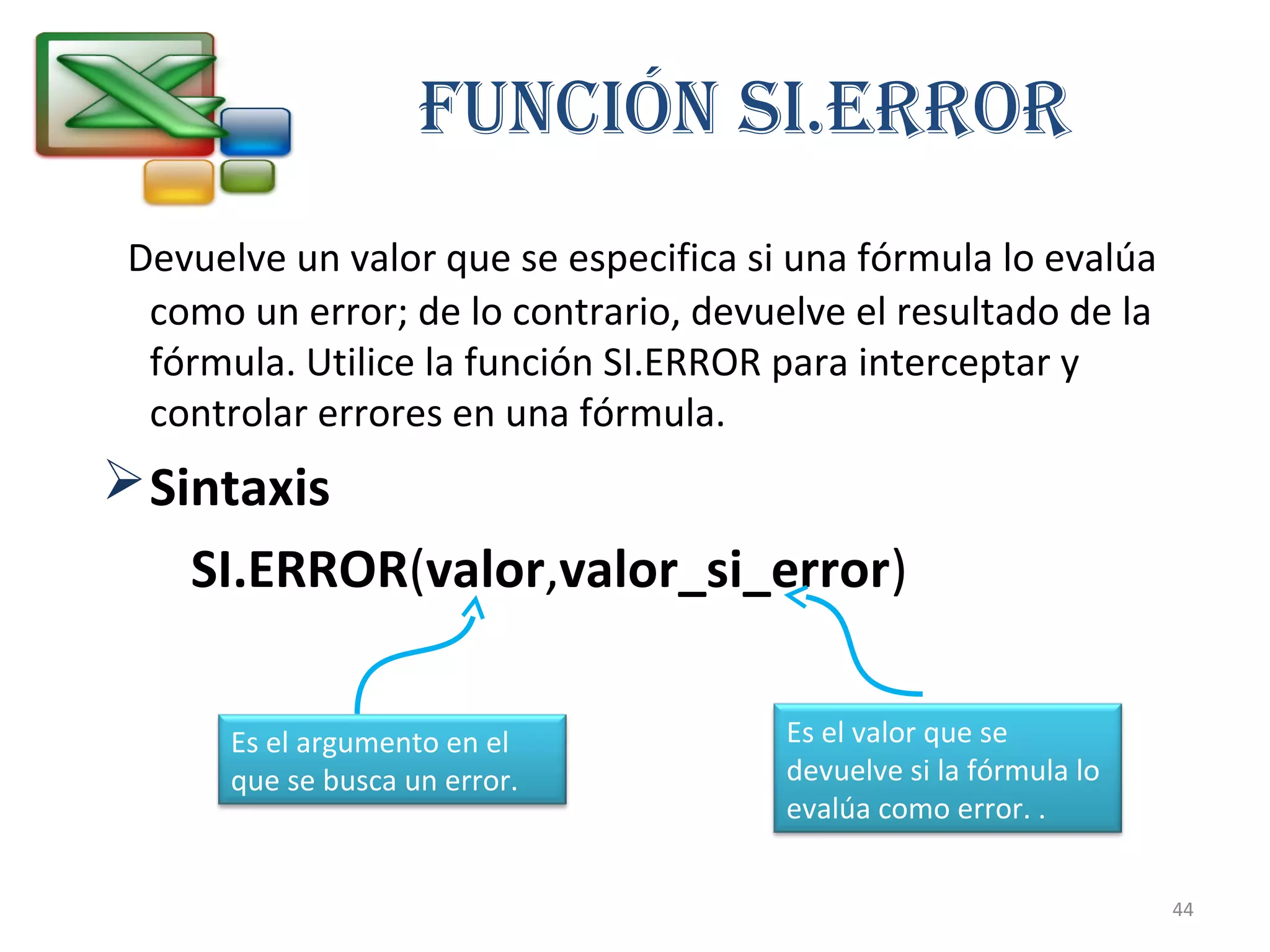 Función Si.ERROR 
Devuelve un valor que se especifica si una fórmula lo evalúa 
como un error; de lo contrario, devuelve el resultado de la 
fórmula. Utilice la función SI.ERROR para interceptar y 
controlar errores en una fórmula. 
Sintaxis 
SI.ERROR(valor,valor_si_error) 
Es el argumento en el 
que se busca un error. 
Es el valor que se 
devuelve si la fórmula lo 
evalúa como error. . 
44 
 