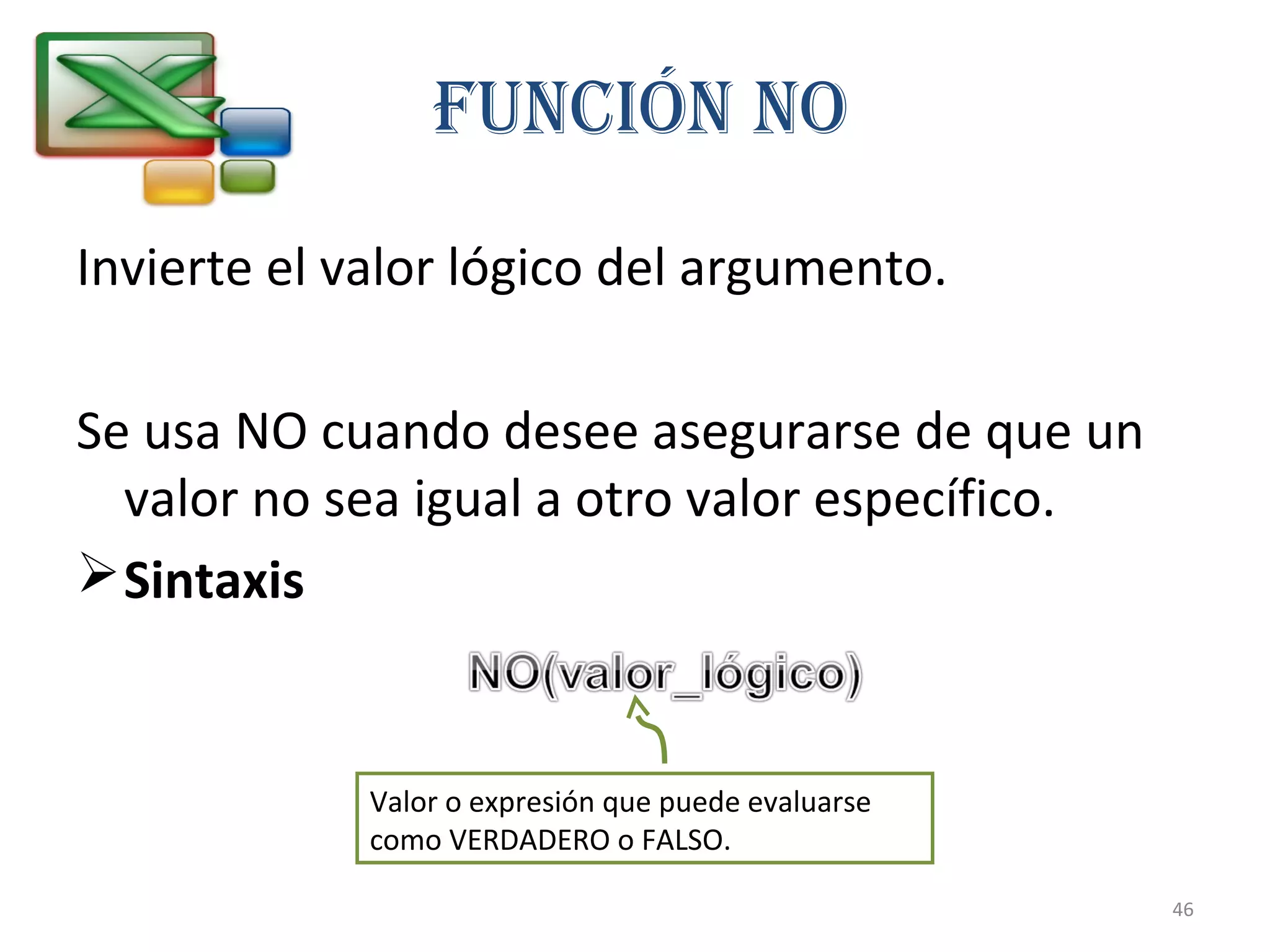 Función nO 
Invierte el valor lógico del argumento. 
Se usa NO cuando desee asegurarse de que un 
valor no sea igual a otro valor específico. 
Sintaxis 
Valor o expresión que puede evaluarse 
como VERDADERO o FALSO. 
46 
 