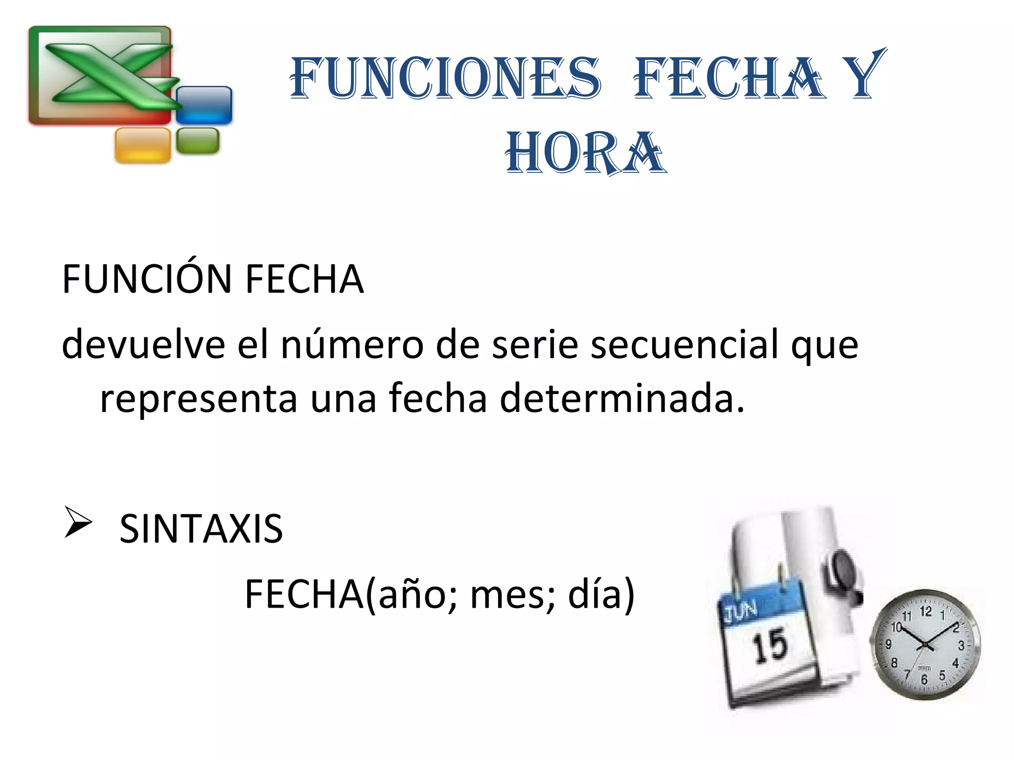 FunciOnES FEcHA Y 
HORA 
FUNCIÓN FECHA 
devuelve el número de serie secuencial que 
representa una fecha determinada. 
 SINTAXIS 
FECHA(año; mes; día) 
 