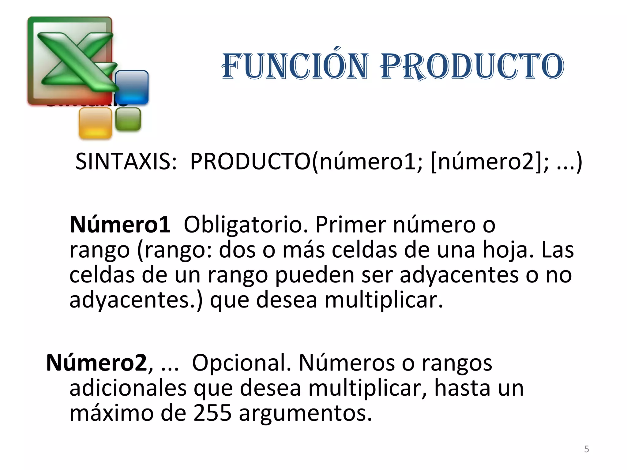 FUNCIÓN PRODUCTO 
Sintaxis 
SINTAXIS: PRODUCTO(número1; [número2]; ...) 
Número1 Obligatorio. Primer número o 
rango (rango: dos o más celdas de una hoja. Las 
celdas de un rango pueden ser adyacentes o no 
adyacentes.) que desea multiplicar. 
Número2, ... Opcional. Números o rangos 
adicionales que desea multiplicar, hasta un 
máximo de 255 argumentos. 
5 
 