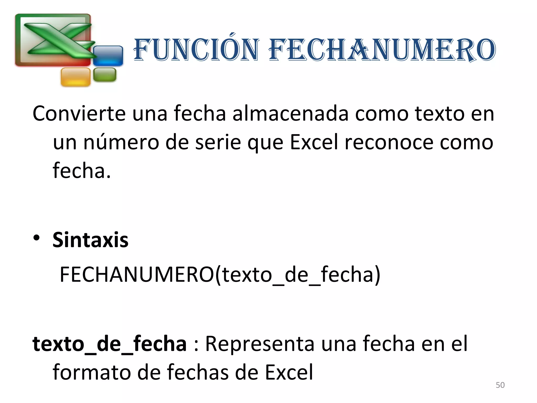 Función FEcHAnuMERO 
Convierte una fecha almacenada como texto en 
un número de serie que Excel reconoce como 
fecha. 
• Sintaxis 
FECHANUMERO(texto_de_fecha) 
texto_de_fecha : Representa una fecha en el 
formato de fechas de Excel 
50 
 
