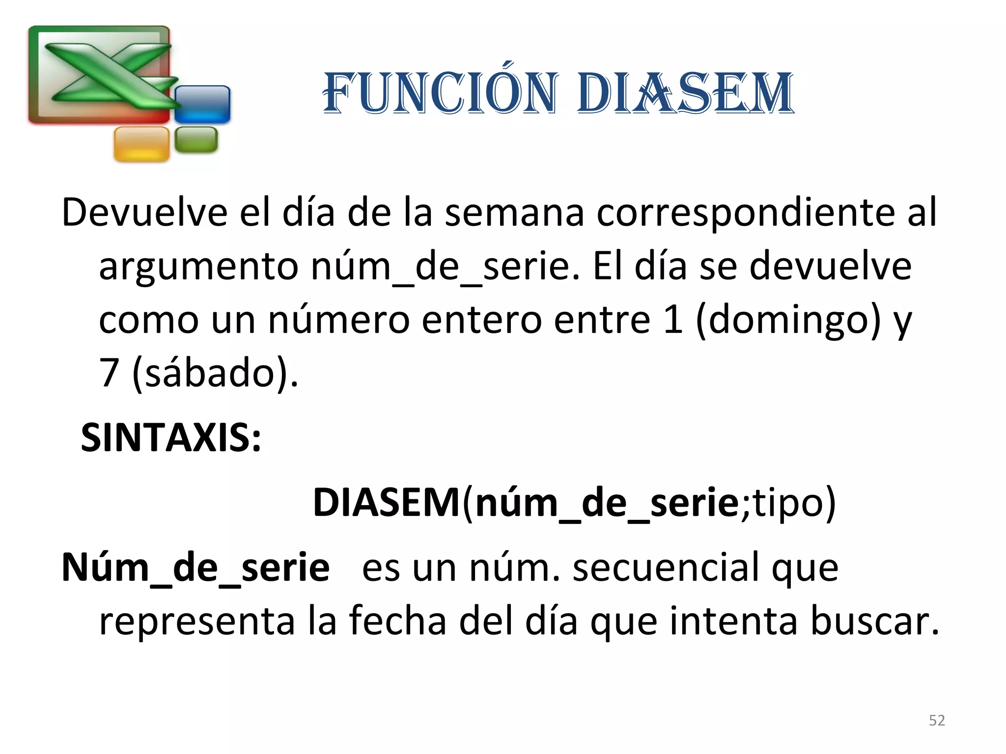 Función DiASEM 
Devuelve el día de la semana correspondiente al 
argumento núm_de_serie. El día se devuelve 
como un número entero entre 1 (domingo) y 
7 (sábado). 
SINTAXIS: 
DIASEM(núm_de_serie;tipo) 
Núm_de_serie es un núm. secuencial que 
representa la fecha del día que intenta buscar. 
52 
 