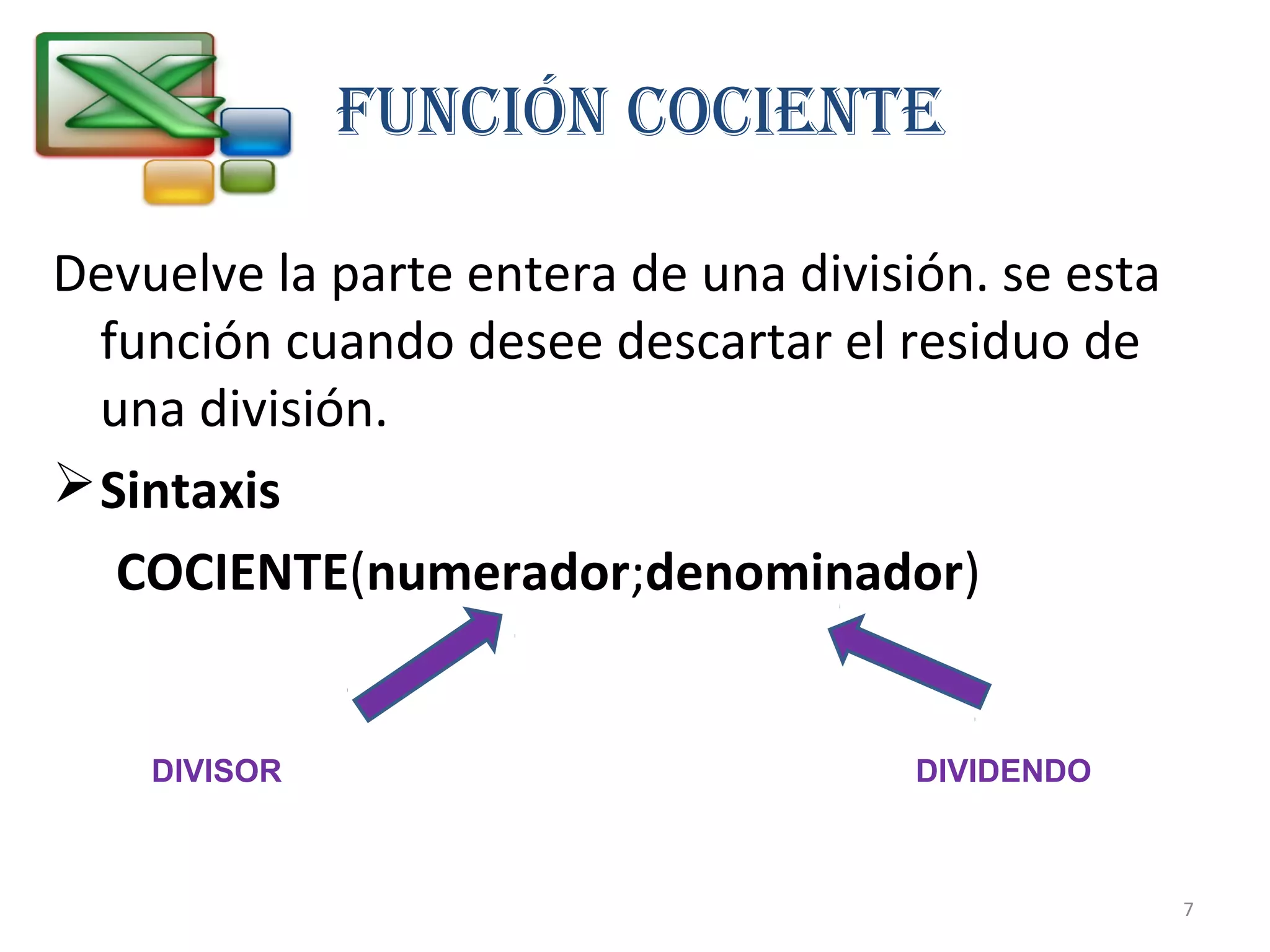 FUNCIÓN COCIENTE 
Devuelve la parte entera de una división. se esta 
función cuando desee descartar el residuo de 
una división. 
Sintaxis 
COCIENTE(numerador;denominador) 
DIVISOR DIVIDENDO 
7 
 