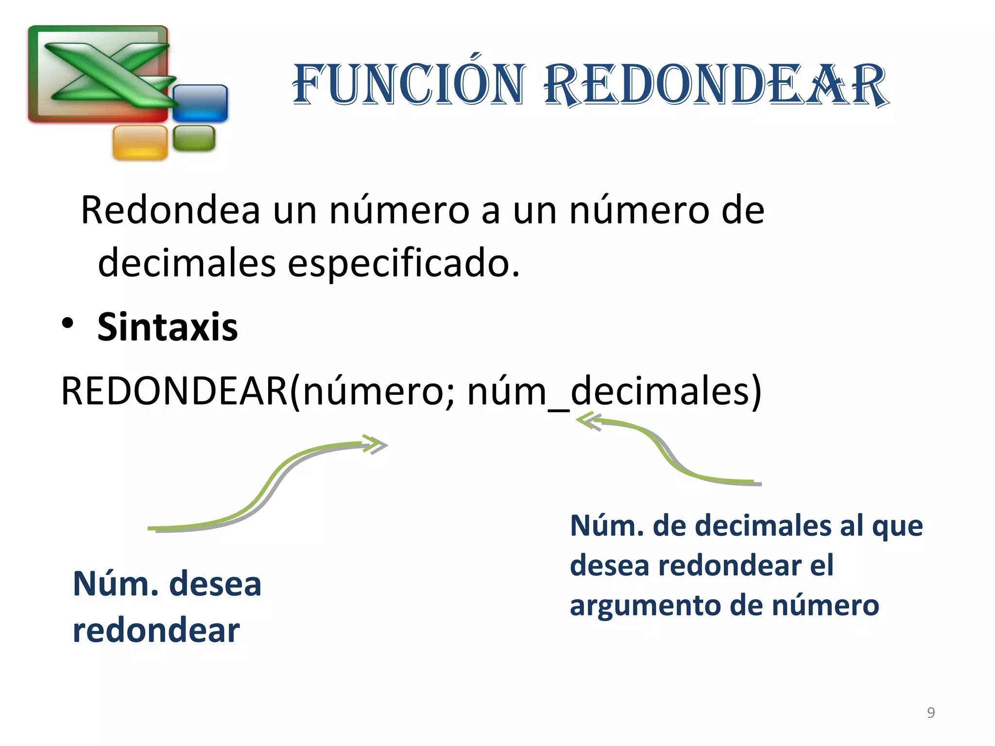 FUNCIÓN REDONDEAR 
Redondea un número a un número de 
decimales especificado. 
• Sintaxis 
REDONDEAR(número; núm_decimales) 
Núm. desea 
redondear 
Núm. de decimales al que 
desea redondear el 
argumento de número 
9 
 