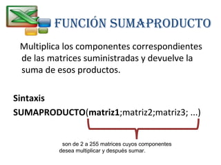 FUNCIÓN SUMAPRODUCTO 
Multiplica los componentes correspondientes 
de las matrices suministradas y devuelve la 
suma de esos productos. 
Sintaxis 
SUMAPRODUCTO(matriz1;matriz2;matriz3; ...) 
son de 2 a 255 matrices cuyos componentes 
desea multiplicar y después sumar. 
 