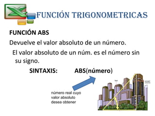 FUNCIÓN TRIGONOMETRICAS 
FUNCIÓN ABS 
Devuelve el valor absoluto de un número. 
El valor absoluto de un núm. es el número sin 
su signo. 
SINTAXIS: ABS(número) 
número real cuyo 
valor absoluto 
desea obtener 
 