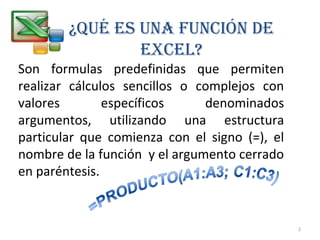 ¿QUÉ ES UNA FUNCIÓN DE 
EXCEL? 
Son formulas predefinidas que permiten 
realizar cálculos sencillos o complejos con 
valores específicos denominados 
argumentos, utilizando una estructura 
particular que comienza con el signo (=), el 
nombre de la función y el argumento cerrado 
en paréntesis. 
2 
 