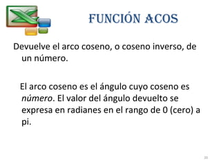 FUNCIÓN ACOS 
Devuelve el arco coseno, o coseno inverso, de 
un número. 
El arco coseno es el ángulo cuyo coseno es 
número. El valor del ángulo devuelto se 
expresa en radianes en el rango de 0 (cero) a 
pi. 
20 
 