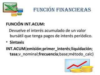 FUNCIÓN FINANCIERAS 
FUNCIÓN INT.ACUM: 
Devuelve el interés acumulado de un valor 
bursátil que tenga pagos de interés periódico. 
• Sintaxis 
INT.ACUM(emisión;primer_interés;liquidación; 
tasa;v_nominal;frecuencia;base;método_calc) 
24 
 