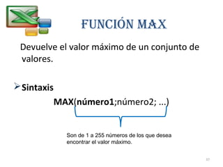 FUNCIÓN MAX 
Devuelve el valor máximo de un conjunto de 
valores. 
Sintaxis 
MAX(número1;número2; ...) 
Son de 1 a 255 números de los que desea 
encontrar el valor máximo. 
37 
 