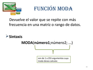FUNCIÓN MOdA 
Devuelve el valor que se repite con más 
frecuencia en una matriz o rango de datos. 
Sintaxis 
MODA(número1;número2; ...) 
son de 1 a 255 argumentos cuya 
moda desea calcular. 
39 
 