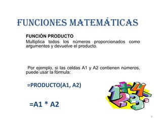 FUNCIONES MATEMÁTICAS 
FUNCIÓN PRODUCTO 
Multiplica todos los números proporcionados como 
argumentos y devuelve el producto. 
Por ejemplo, si las celdas A1 y A2 contienen números, 
puede usar la fórmula: 
=PRODUCTO(A1, A2) 
=A1 * A2 
4 
 