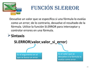 Función Si.ERROR 
Devuelve un valor que se especifica si una fórmula lo evalúa 
como un error; de lo contrario, devuelve el resultado de la 
fórmula. Utilice la función SI.ERROR para interceptar y 
controlar errores en una fórmula. 
Sintaxis 
SI.ERROR(valor,valor_si_error) 
Es el argumento en el 
que se busca un error. 
Es el valor que se 
devuelve si la fórmula lo 
evalúa como error. . 
44 
 