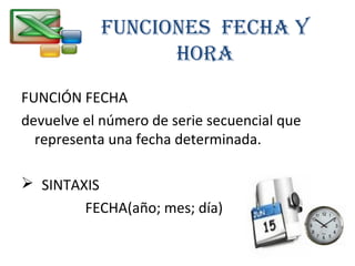 FunciOnES FEcHA Y 
HORA 
FUNCIÓN FECHA 
devuelve el número de serie secuencial que 
representa una fecha determinada. 
 SINTAXIS 
FECHA(año; mes; día) 
 