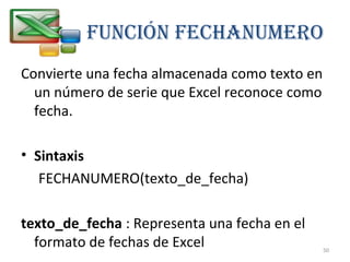 Función FEcHAnuMERO 
Convierte una fecha almacenada como texto en 
un número de serie que Excel reconoce como 
fecha. 
• Sintaxis 
FECHANUMERO(texto_de_fecha) 
texto_de_fecha : Representa una fecha en el 
formato de fechas de Excel 
50 
 
