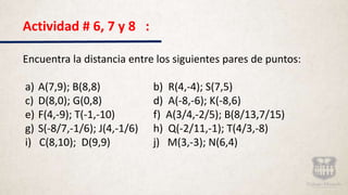 Actividad # 6, 7 y 8 :
Encuentra la distancia entre los siguientes pares de puntos:
a) A(7,9); B(8,8) b) R(4,-4); S(7,5)
c) D(8,0); G(0,8) d) A(-8,-6); K(-8,6)
e) F(4,-9); T(-1,-10) f) A(3/4,-2/5); B(8/13,7/15)
g) S(-8/7,-1/6); J(4,-1/6) h) Q(-2/11,-1); T(4/3,-8)
i) C(8,10); D(9,9) j) M(3,-3); N(6,4)
 