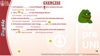 15
1. Civil engineers _________ a new building for a private company next year.
A) are designing B) are design
2. The university _________ on new technological devices.
A) is invested B) is going to invest
3. Basic sciences faculty __________a science fair this Saturday afternoon.
A) is going to inaugurate B) are going to build
4. In the future, photovoltaic solar energy _______cover the needs of our homes.
A) going to B) is going to
5. Physicists ___________new information about quarks at the next conference.
A) are going to provide B) isn’t going to produce
EXERCISE
1
 